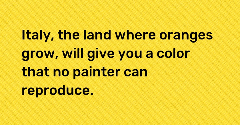 Italy, the land where oranges grow, will give you a color that no painter can reproduce.