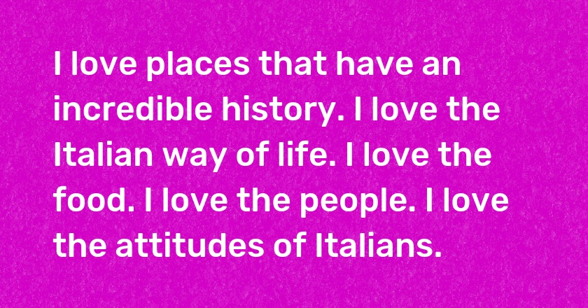 I love places that have an incredible history. I love the Italian way of life. I love the food. I love the people. I love the attitudes of Italians.