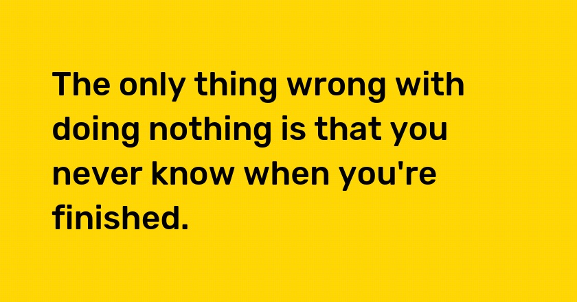 The only thing wrong with doing nothing is that you never know when you're finished.