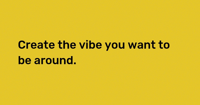 Create the vibe you want to be around.