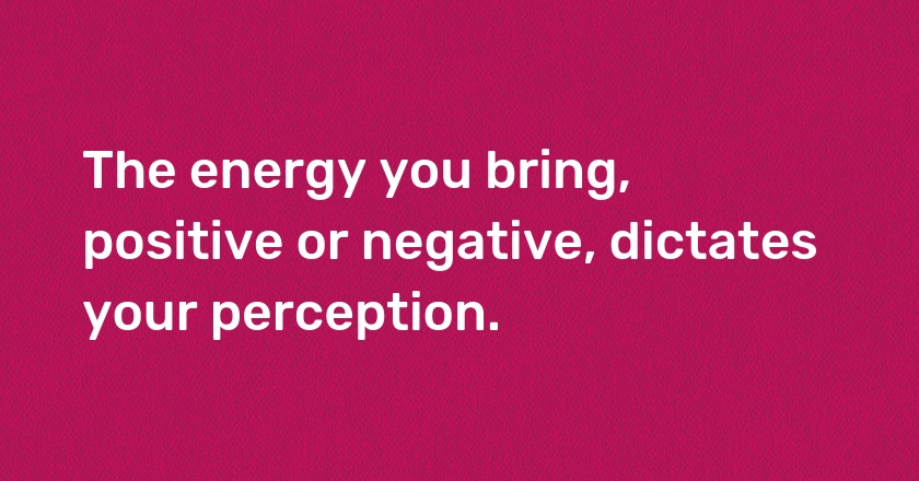 The energy you bring, positive or negative, dictates your perception.