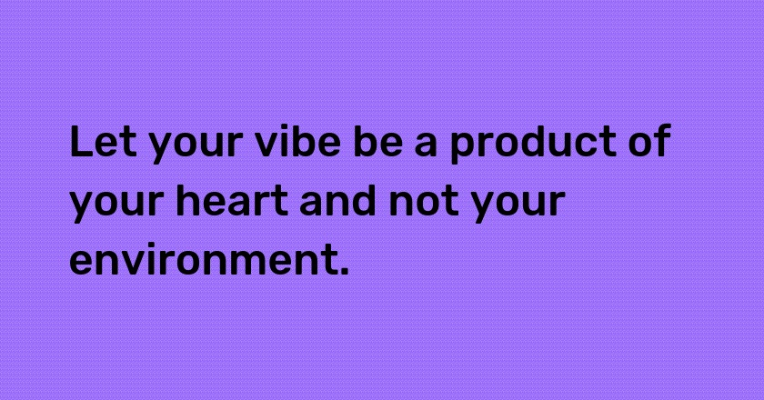 Let your vibe be a product of your heart and not your environment.