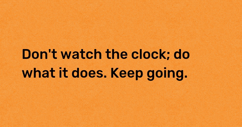 Don't watch the clock; do what it does. Keep going.