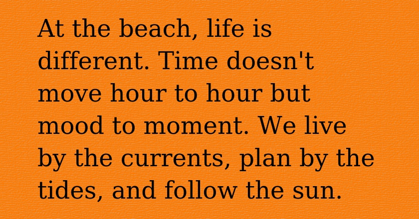 At the beach, life is different. Time doesn't move hour to hour but mood to moment. We live by the currents, plan by the tides, and follow the sun.