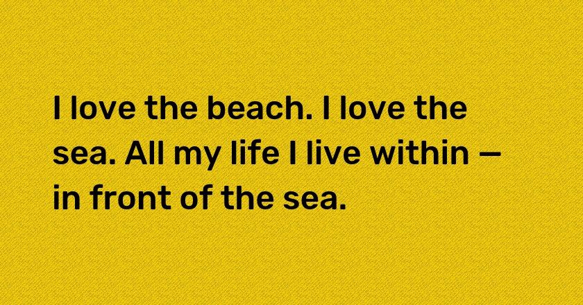 I love the beach. I love the sea. All my life I live within — in front of the sea.