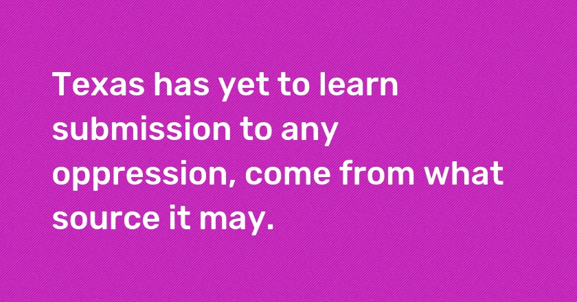 Texas has yet to learn submission to any oppression, come from what source it may.