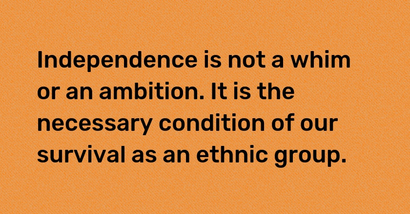 Independence is not a whim or an ambition. It is the necessary condition of our survival as an ethnic group.