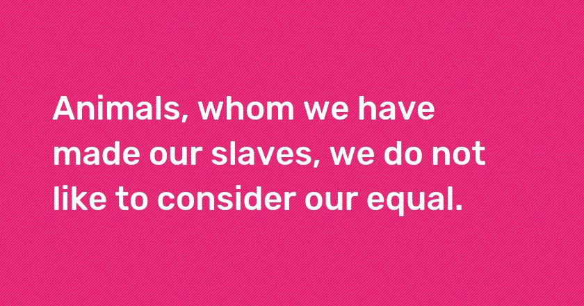 Animals, whom we have made our slaves, we do not like to consider our equal.