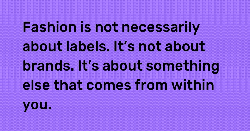 Fashion is not necessarily about labels. It’s not about brands. It’s about something else that comes from within you.