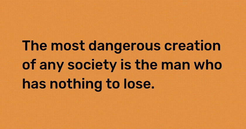 The most dangerous creation of any society is the man who has nothing to lose.