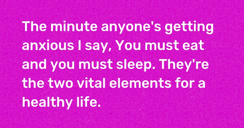 The minute anyone's getting anxious I say, You must eat and you must sleep. They're the two vital elements for a healthy life.