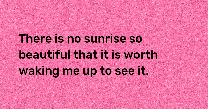 There is no sunrise so beautiful that it is worth waking me up to see it.