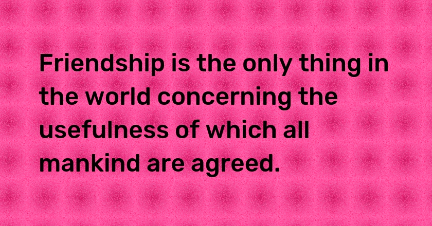 Friendship is the only thing in the world concerning the usefulness of which all mankind are agreed.