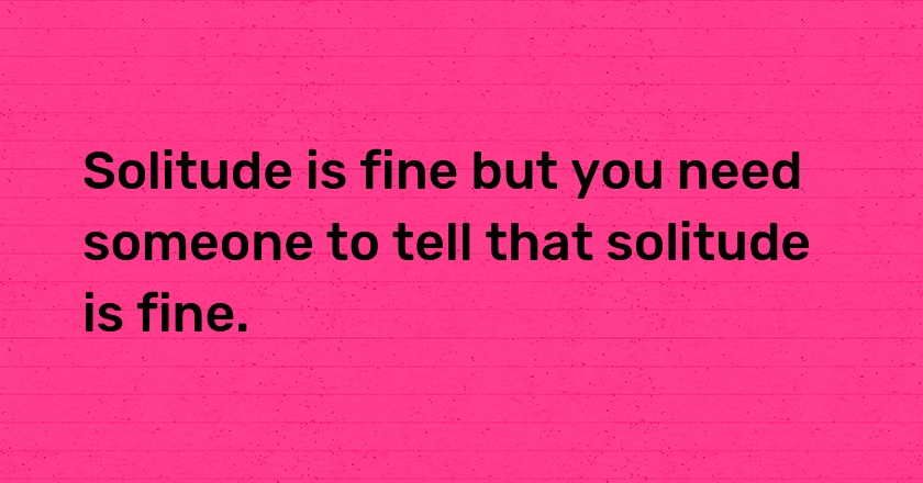 Solitude is fine but you need someone to tell that solitude is fine.