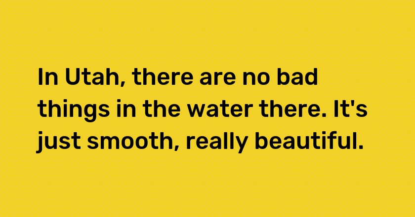 In Utah, there are no bad things in the water there. It's just smooth, really beautiful.