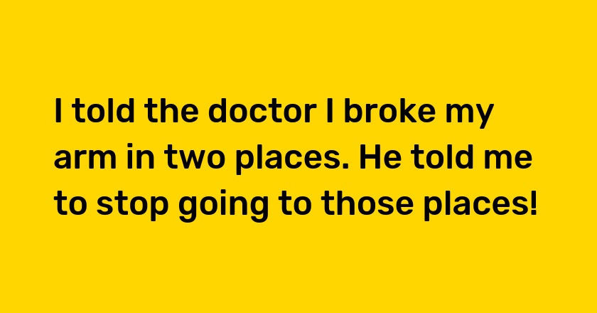 I told the doctor I broke my arm in two places. He told me to stop going to those places!